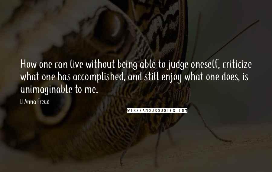 Anna Freud Quotes: How one can live without being able to judge oneself, criticize what one has accomplished, and still enjoy what one does, is unimaginable to me.