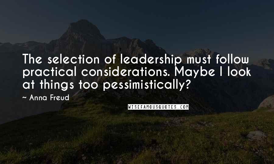 Anna Freud Quotes: The selection of leadership must follow practical considerations. Maybe I look at things too pessimistically?