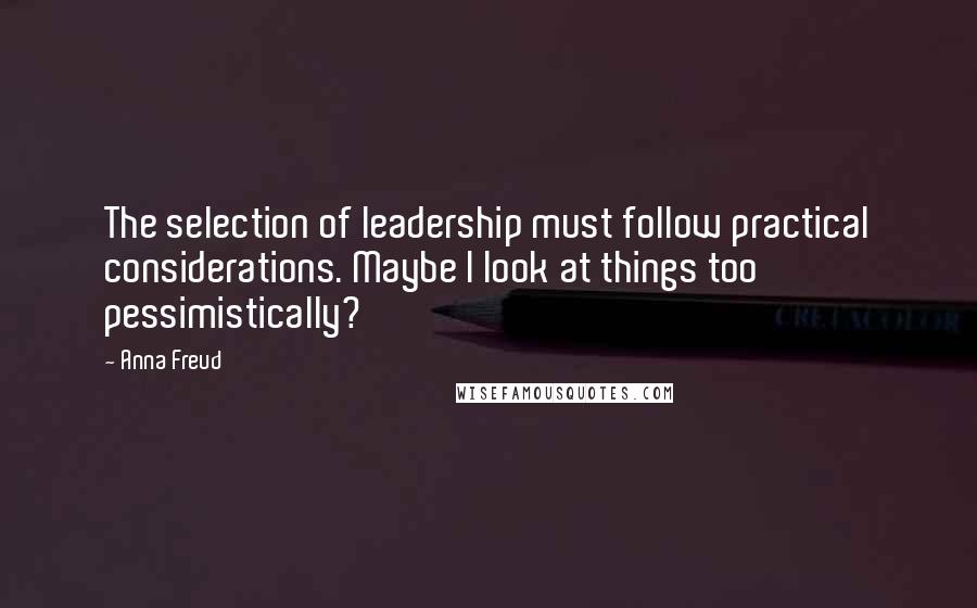 Anna Freud Quotes: The selection of leadership must follow practical considerations. Maybe I look at things too pessimistically?