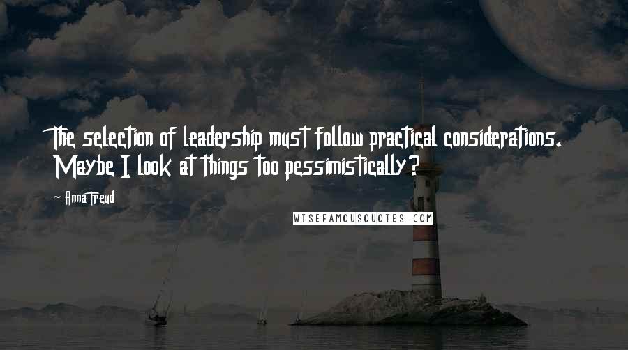 Anna Freud Quotes: The selection of leadership must follow practical considerations. Maybe I look at things too pessimistically?