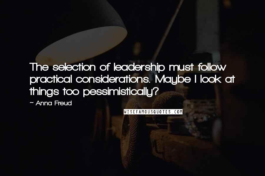 Anna Freud Quotes: The selection of leadership must follow practical considerations. Maybe I look at things too pessimistically?