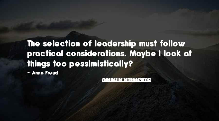 Anna Freud Quotes: The selection of leadership must follow practical considerations. Maybe I look at things too pessimistically?