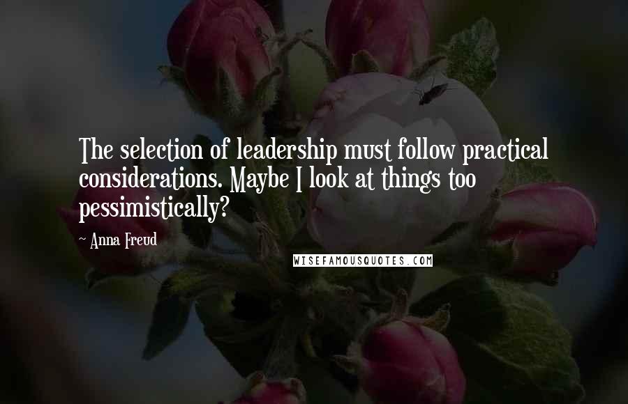 Anna Freud Quotes: The selection of leadership must follow practical considerations. Maybe I look at things too pessimistically?