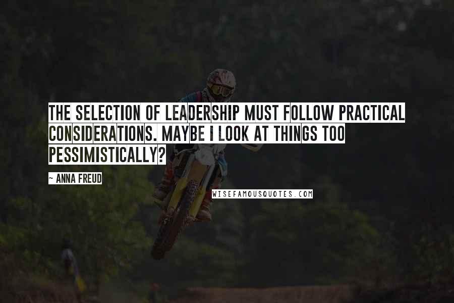 Anna Freud Quotes: The selection of leadership must follow practical considerations. Maybe I look at things too pessimistically?