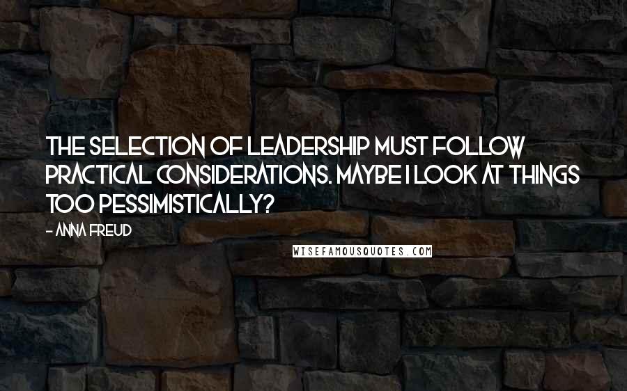 Anna Freud Quotes: The selection of leadership must follow practical considerations. Maybe I look at things too pessimistically?