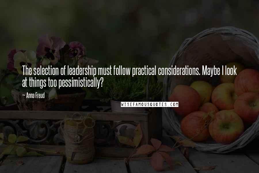 Anna Freud Quotes: The selection of leadership must follow practical considerations. Maybe I look at things too pessimistically?