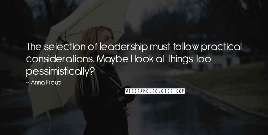 Anna Freud Quotes: The selection of leadership must follow practical considerations. Maybe I look at things too pessimistically?