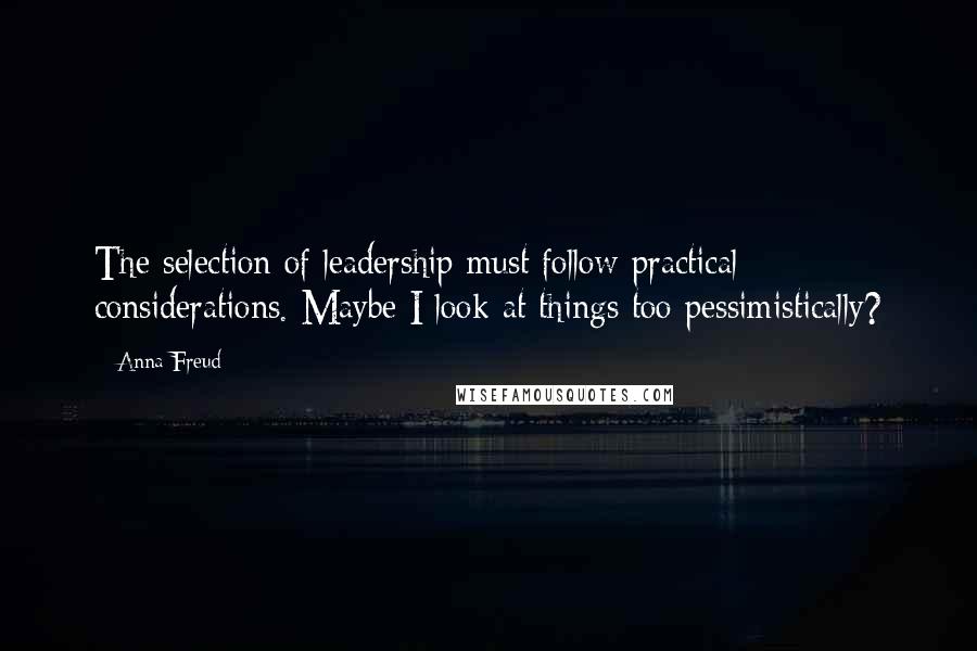 Anna Freud Quotes: The selection of leadership must follow practical considerations. Maybe I look at things too pessimistically?