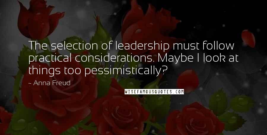 Anna Freud Quotes: The selection of leadership must follow practical considerations. Maybe I look at things too pessimistically?