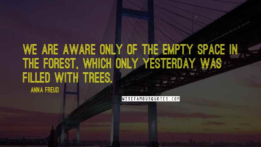 Anna Freud Quotes: We are aware only of the empty space in the forest, which only yesterday was filled with trees.