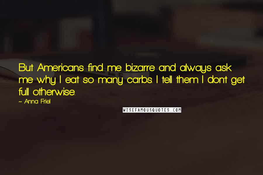 Anna Friel Quotes: But Americans find me bizarre and always ask me why I eat so many carbs. I tell them I don't get full otherwise.