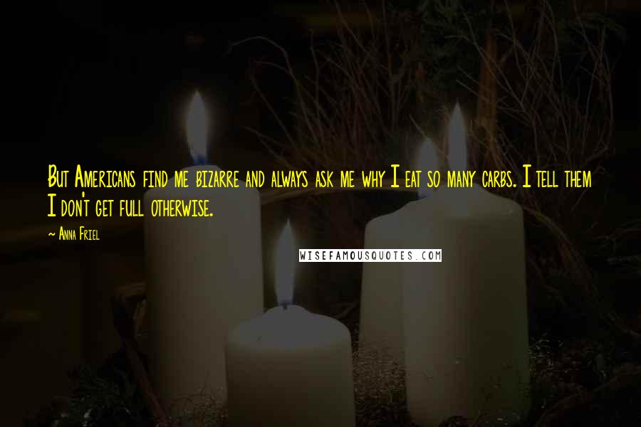 Anna Friel Quotes: But Americans find me bizarre and always ask me why I eat so many carbs. I tell them I don't get full otherwise.