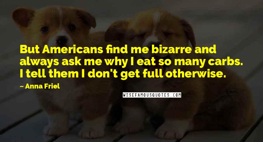 Anna Friel Quotes: But Americans find me bizarre and always ask me why I eat so many carbs. I tell them I don't get full otherwise.