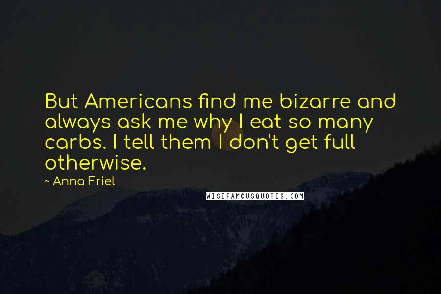 Anna Friel Quotes: But Americans find me bizarre and always ask me why I eat so many carbs. I tell them I don't get full otherwise.