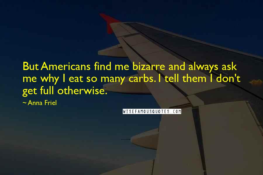 Anna Friel Quotes: But Americans find me bizarre and always ask me why I eat so many carbs. I tell them I don't get full otherwise.