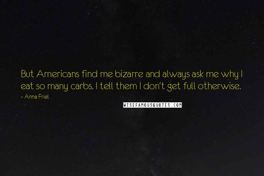 Anna Friel Quotes: But Americans find me bizarre and always ask me why I eat so many carbs. I tell them I don't get full otherwise.