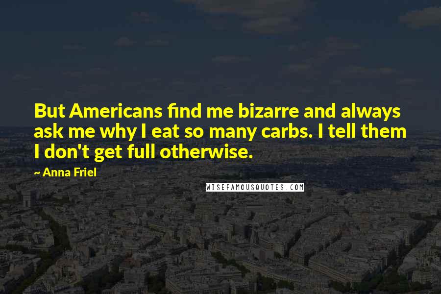 Anna Friel Quotes: But Americans find me bizarre and always ask me why I eat so many carbs. I tell them I don't get full otherwise.