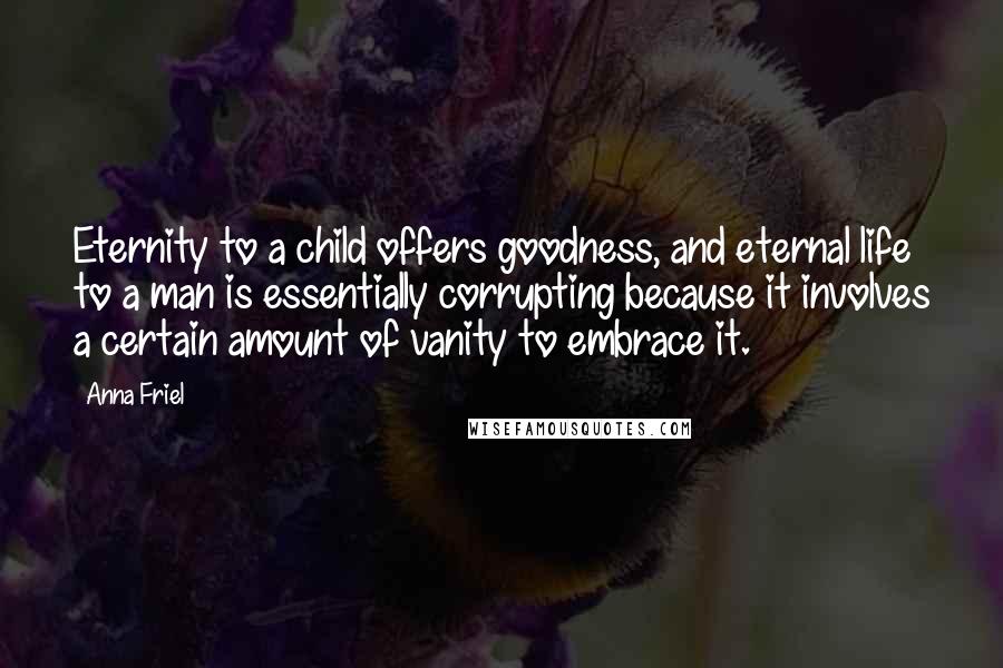 Anna Friel Quotes: Eternity to a child offers goodness, and eternal life to a man is essentially corrupting because it involves a certain amount of vanity to embrace it.