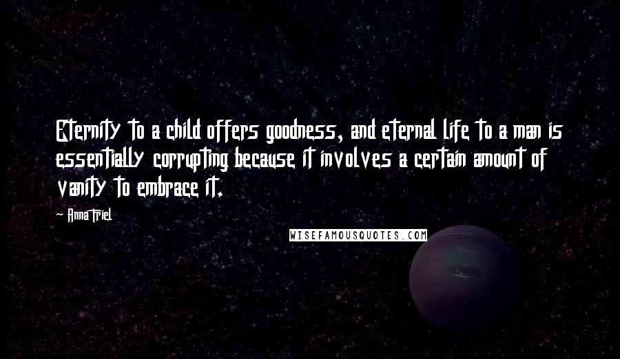 Anna Friel Quotes: Eternity to a child offers goodness, and eternal life to a man is essentially corrupting because it involves a certain amount of vanity to embrace it.