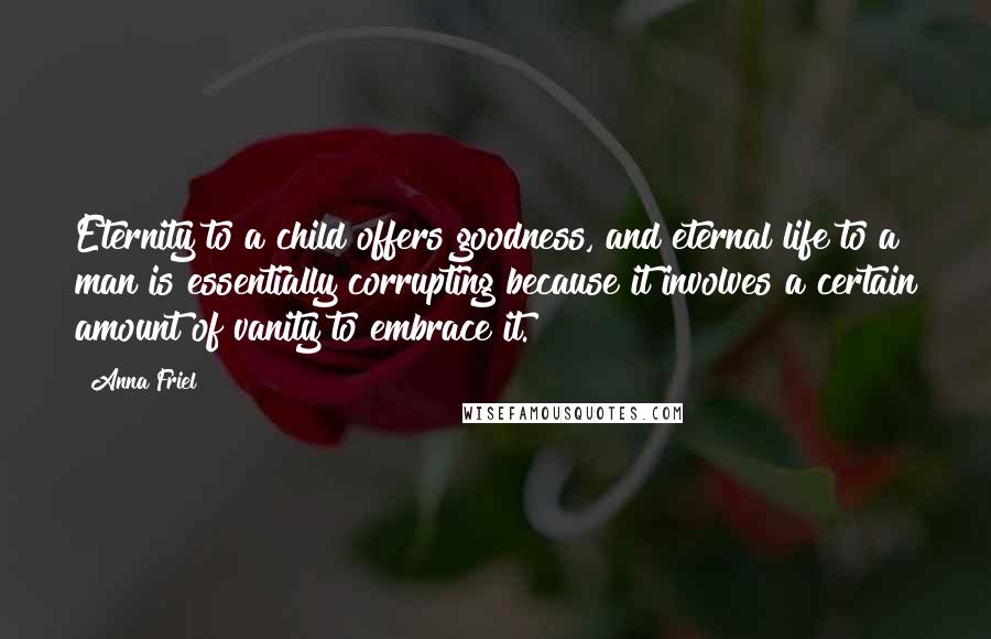 Anna Friel Quotes: Eternity to a child offers goodness, and eternal life to a man is essentially corrupting because it involves a certain amount of vanity to embrace it.