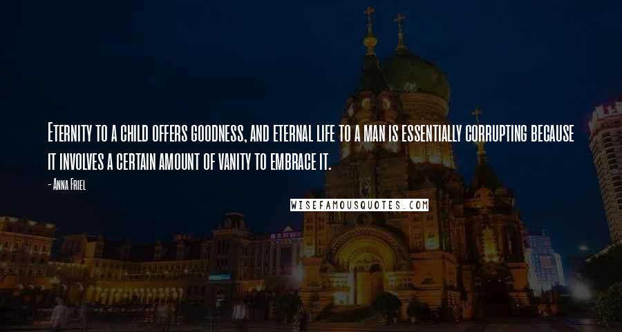 Anna Friel Quotes: Eternity to a child offers goodness, and eternal life to a man is essentially corrupting because it involves a certain amount of vanity to embrace it.