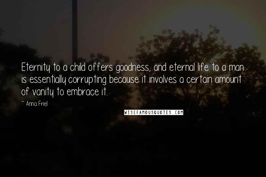 Anna Friel Quotes: Eternity to a child offers goodness, and eternal life to a man is essentially corrupting because it involves a certain amount of vanity to embrace it.