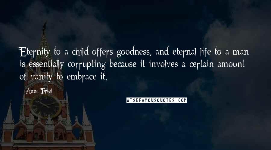 Anna Friel Quotes: Eternity to a child offers goodness, and eternal life to a man is essentially corrupting because it involves a certain amount of vanity to embrace it.