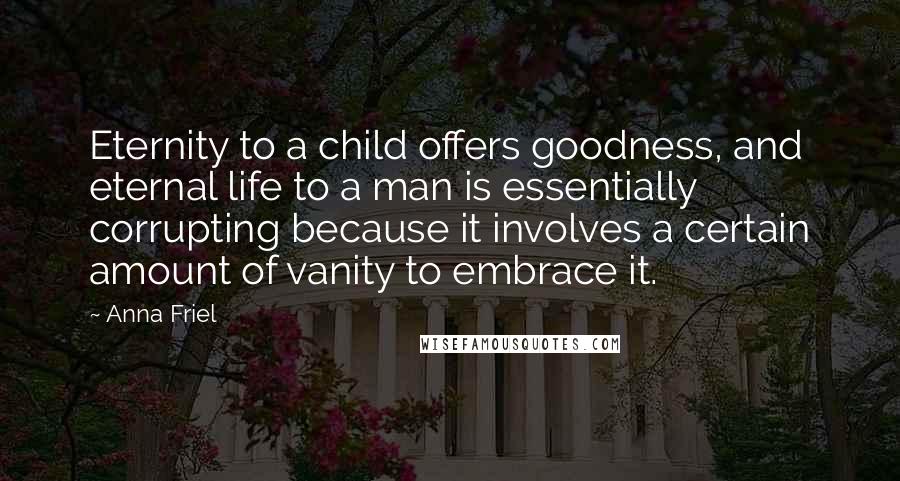 Anna Friel Quotes: Eternity to a child offers goodness, and eternal life to a man is essentially corrupting because it involves a certain amount of vanity to embrace it.