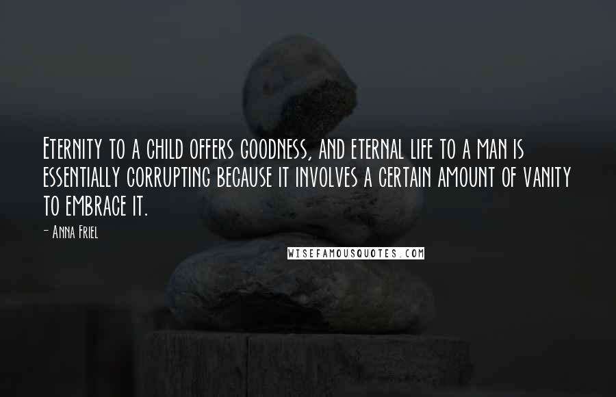 Anna Friel Quotes: Eternity to a child offers goodness, and eternal life to a man is essentially corrupting because it involves a certain amount of vanity to embrace it.