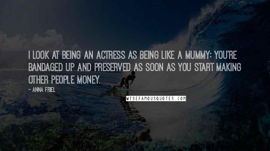 Anna Friel Quotes: I look at being an actress as being like a mummy: You're bandaged up and preserved as soon as you start making other people money.