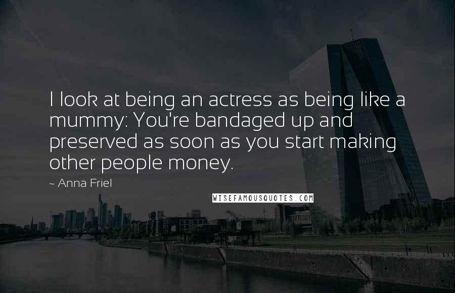 Anna Friel Quotes: I look at being an actress as being like a mummy: You're bandaged up and preserved as soon as you start making other people money.