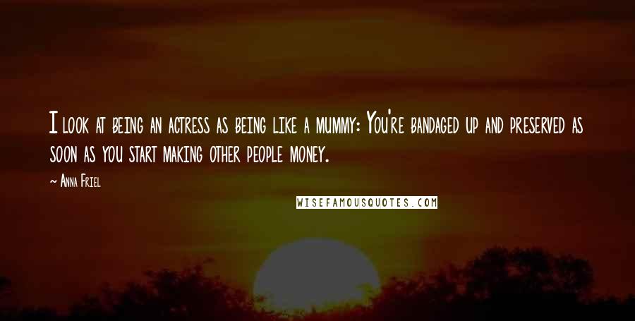 Anna Friel Quotes: I look at being an actress as being like a mummy: You're bandaged up and preserved as soon as you start making other people money.