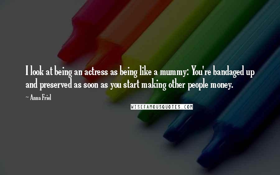 Anna Friel Quotes: I look at being an actress as being like a mummy: You're bandaged up and preserved as soon as you start making other people money.