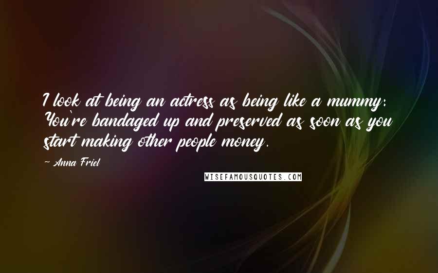 Anna Friel Quotes: I look at being an actress as being like a mummy: You're bandaged up and preserved as soon as you start making other people money.