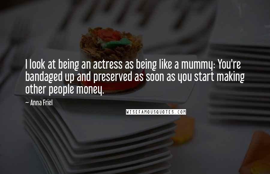 Anna Friel Quotes: I look at being an actress as being like a mummy: You're bandaged up and preserved as soon as you start making other people money.