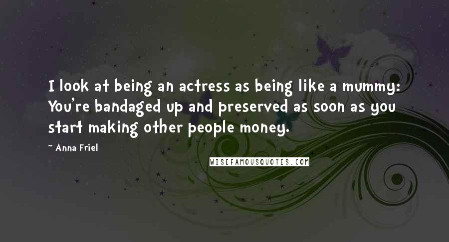 Anna Friel Quotes: I look at being an actress as being like a mummy: You're bandaged up and preserved as soon as you start making other people money.