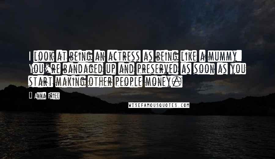 Anna Friel Quotes: I look at being an actress as being like a mummy: You're bandaged up and preserved as soon as you start making other people money.