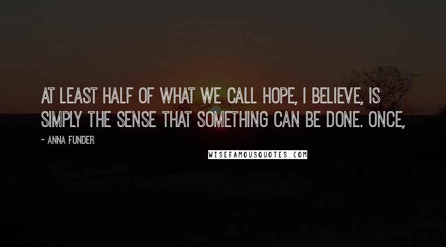 Anna Funder Quotes: At least half of what we call hope, I believe, is simply the sense that something can be done. Once,