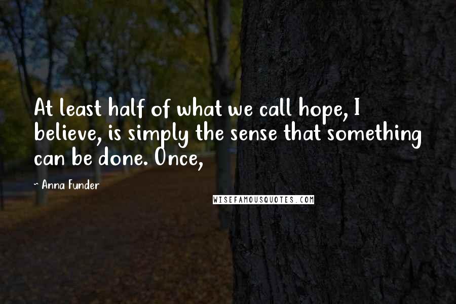 Anna Funder Quotes: At least half of what we call hope, I believe, is simply the sense that something can be done. Once,