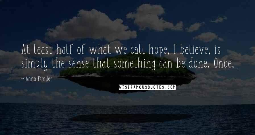 Anna Funder Quotes: At least half of what we call hope, I believe, is simply the sense that something can be done. Once,