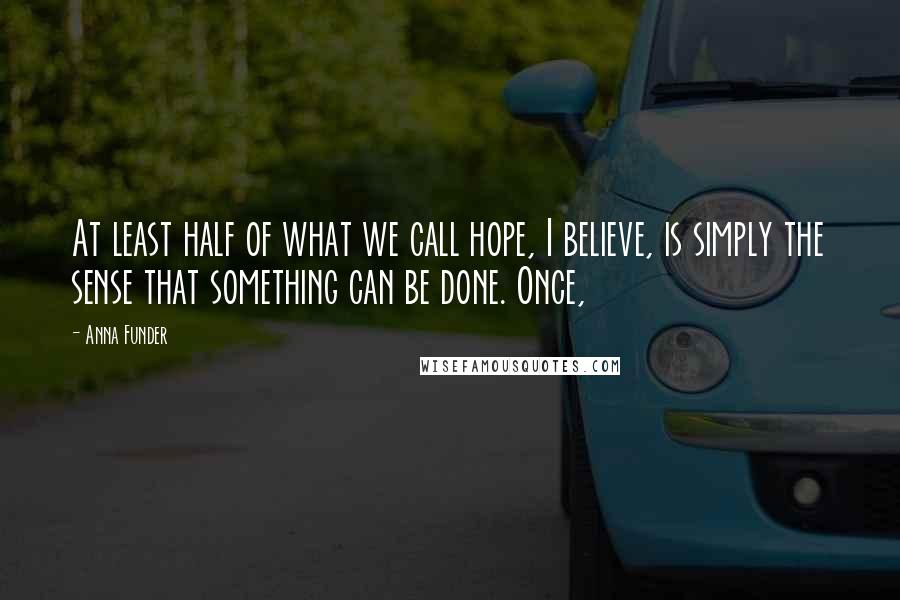 Anna Funder Quotes: At least half of what we call hope, I believe, is simply the sense that something can be done. Once,