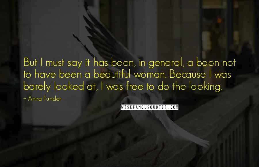 Anna Funder Quotes: But I must say it has been, in general, a boon not to have been a beautiful woman. Because I was barely looked at, I was free to do the looking.