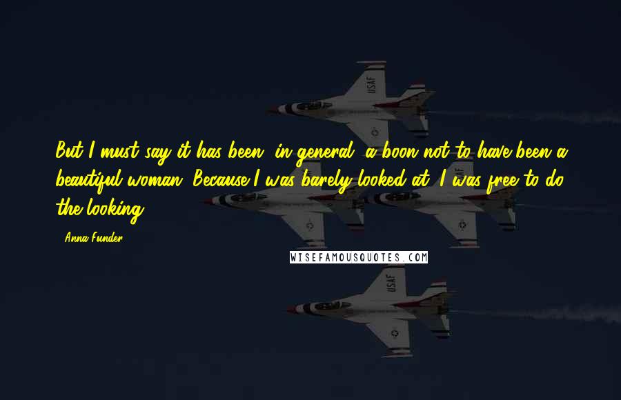 Anna Funder Quotes: But I must say it has been, in general, a boon not to have been a beautiful woman. Because I was barely looked at, I was free to do the looking.