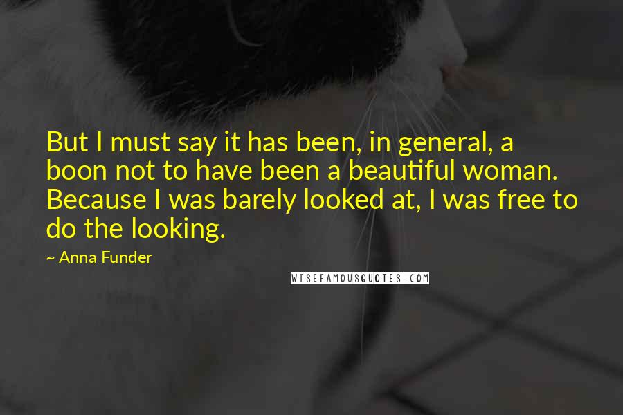 Anna Funder Quotes: But I must say it has been, in general, a boon not to have been a beautiful woman. Because I was barely looked at, I was free to do the looking.