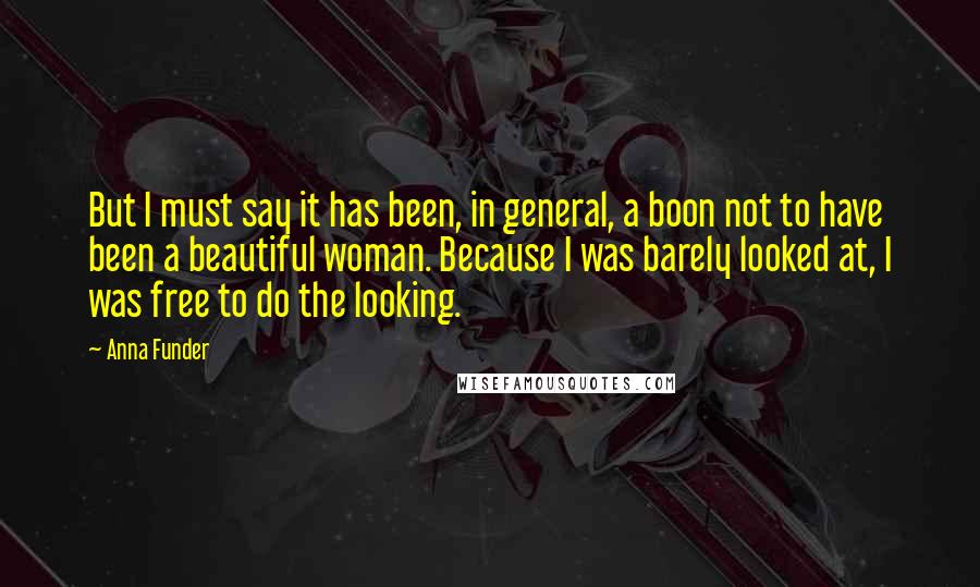 Anna Funder Quotes: But I must say it has been, in general, a boon not to have been a beautiful woman. Because I was barely looked at, I was free to do the looking.