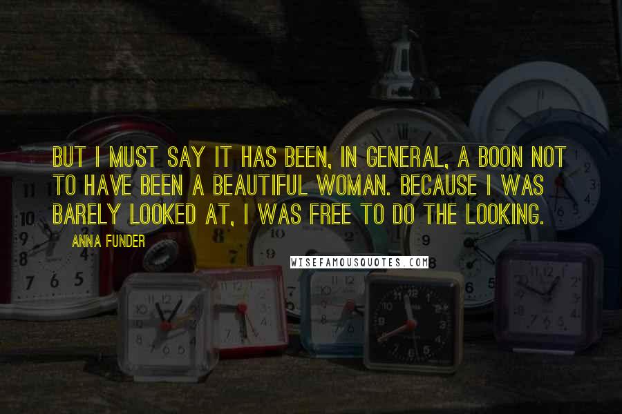 Anna Funder Quotes: But I must say it has been, in general, a boon not to have been a beautiful woman. Because I was barely looked at, I was free to do the looking.