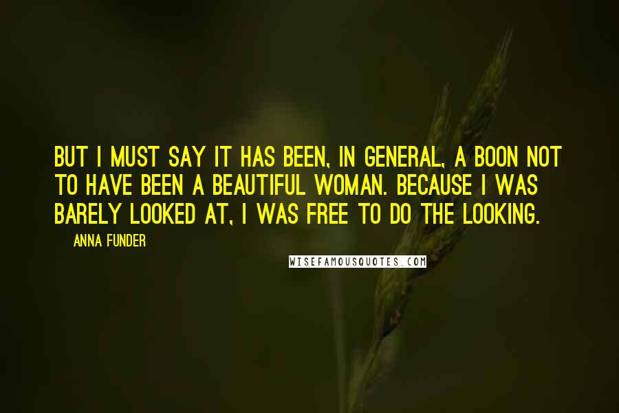 Anna Funder Quotes: But I must say it has been, in general, a boon not to have been a beautiful woman. Because I was barely looked at, I was free to do the looking.