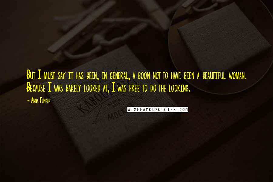 Anna Funder Quotes: But I must say it has been, in general, a boon not to have been a beautiful woman. Because I was barely looked at, I was free to do the looking.