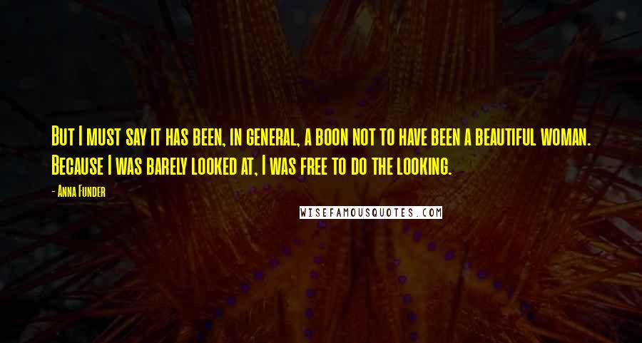 Anna Funder Quotes: But I must say it has been, in general, a boon not to have been a beautiful woman. Because I was barely looked at, I was free to do the looking.