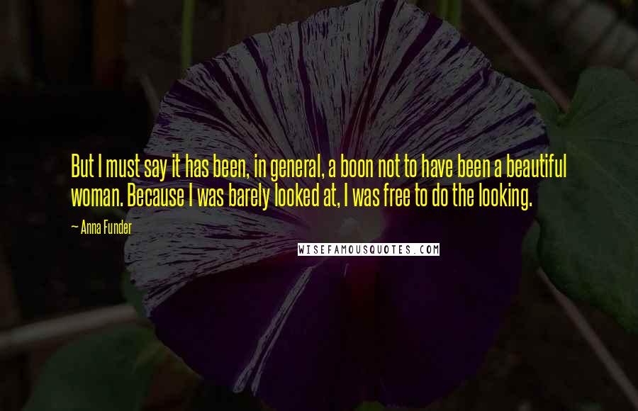 Anna Funder Quotes: But I must say it has been, in general, a boon not to have been a beautiful woman. Because I was barely looked at, I was free to do the looking.